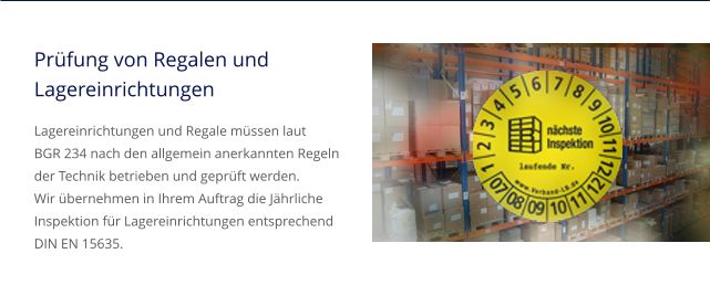Prüfung von Regalen und Lagereinrichtungen Lagereinrichtungen und Regale müssen laut BGR 234 nach den allgemein anerkannten Regeln der Technik betrieben und geprüft werden. Wir übernehmen in Ihrem Auftrag die Jährliche Inspektion für Lagereinrichtungen entsprechend DIN EN 15635.