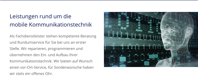 Leistungen rund um die mobile Kommunikationstechnik Als Fachdienstleister stehen kompetente Beratung und Rundumservice für Sie bei uns an erster Stelle. Wir reparieren, programmieren und übernehmen den Ein- und Aufbau Ihrer Kommunikationstechnik. Wir bieten auf Wunsch einen vor-Ort-Service, für Sonderwünsche haben wir stets ein offenes Ohr.