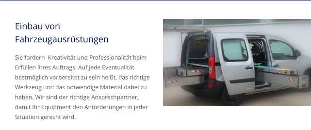 Einbau von Fahrzeugausrüstungen Sie fordern  Kreativität und Professionalität beim Erfüllen Ihres Auftrags. Auf jede Eventualität bestmöglich vorbereitet zu sein heißt, das richtige Werkzeug und das notwendige Material dabei zu haben. Wir sind der richtige Ansprechpartner, damit Ihr Equipment den Anforderungen in jeder Situation gerecht wird.