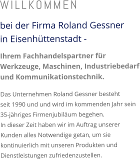 WILLKOMMEN bei der Firma Roland Gessnerin Eisenhüttenstadt - Ihrem Fachhandelspartner für Werkzeuge, Maschinen, Industriebedarf und Kommunikationstechnik. Das Unternehmen Roland Gessner besteht seit 1990 und und wird im kommenden Jahr sein 35-jähriges Firmenjubiläum begehen. In dieser Zeit haben wir im Auftrag unserer Kunden alles Notwendige getan, um sie kontinuierlich mit unseren Produkten und Dienstleistungen zufriedenzustellen.
